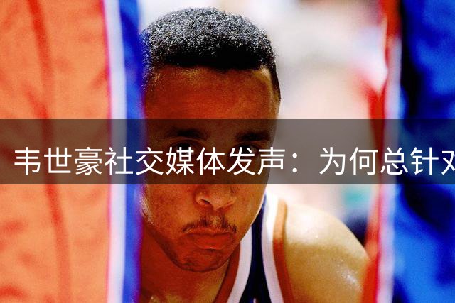 韦世豪社交媒体发声：为何总针对我？